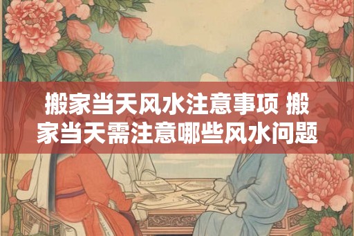 搬家当天风水注意事项 搬家当天需注意哪些风水问题 搬家当天风水注意事项 搬家当天需注意哪些风水问题