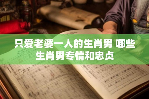 只爱老婆一人的生肖男 哪些生肖男专情和忠贞