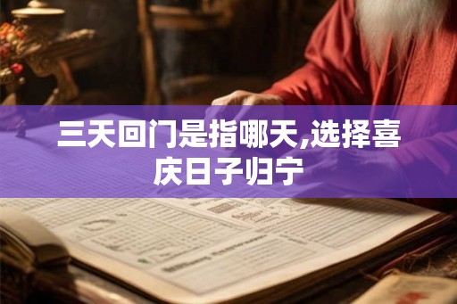 三天回门是指哪天,选择喜庆日子归宁 三天回门是指哪天,选择喜庆日子归宁