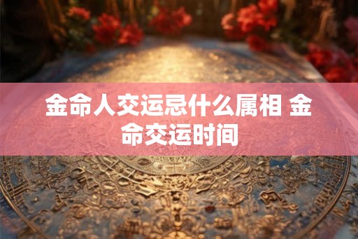 金命人交运忌什么属相 金命交运时间