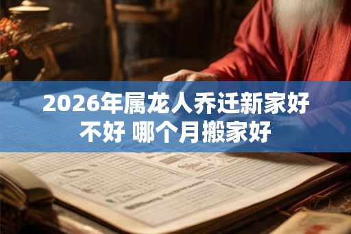 2026年属龙人乔迁新家好不好 哪个月搬家好