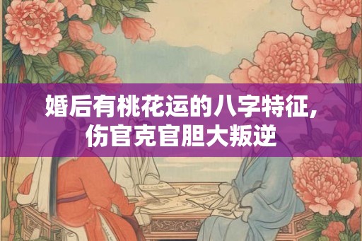 婚后有桃花运的八字特征,伤官克官胆大叛逆 婚后有桃花运的八字特征,伤官克官胆大叛逆