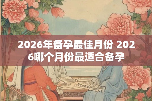 2026年备孕最佳月份 2026哪个月份最适合备孕