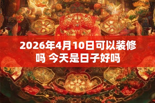 2026年4月10日可以装修吗 今天是日子好吗