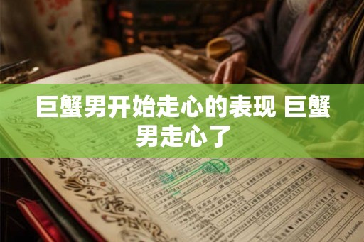 巨蟹男开始走心的表现 巨蟹男走心了
