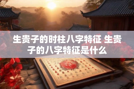 生贵子的时柱八字特征 生贵子的八字特征是什么