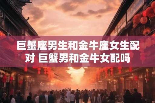 巨蟹座男生和金牛座女生配对 巨蟹男和金牛女配吗