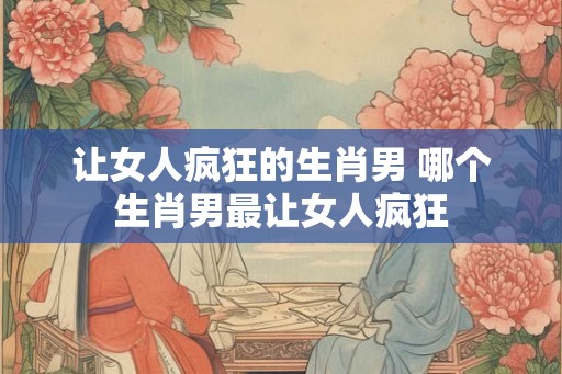 让女人疯狂的生肖男 哪个生肖男最让女人疯狂