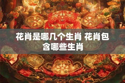 花肖是哪几个生肖 花肖包含哪些生肖 花肖是哪几个生肖 花肖包含哪些生肖