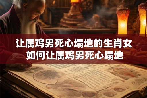 让属鸡男死心塌地的生肖女 如何让属鸡男死心塌地