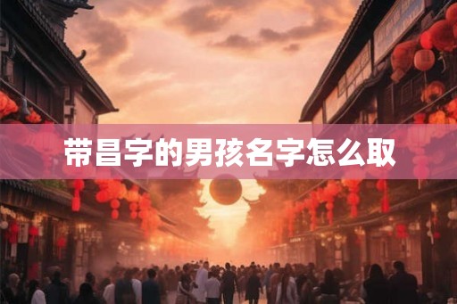 带昌字的男孩名字怎么取 带昌字的男孩名字怎么取