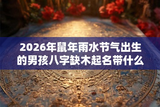 2026年鼠年雨水节气出生的男孩八字缺木起名带什么字好？