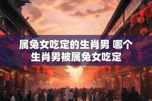 属兔女吃定的生肖男 哪个生肖男被属兔女吃定 属兔女吃定的生肖男 哪个生肖男被属兔女吃定