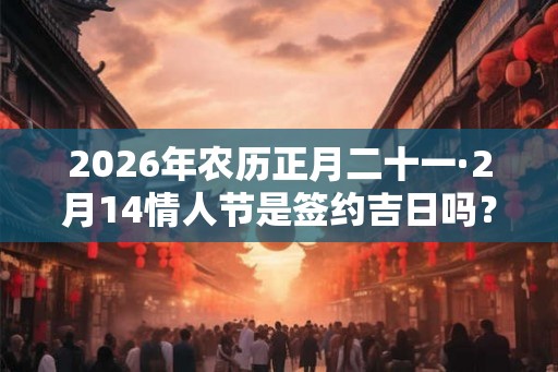 2026年农历正月二十一·2月14情人节是签约吉日吗？