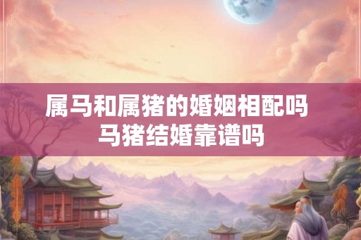 属马和属猪的婚姻相配吗 马猪结婚靠谱吗 属马和属猪的婚姻相配吗 马猪结婚靠谱吗