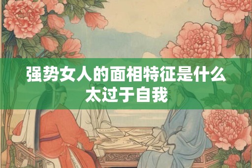 强势女人的面相特征是什么太过于自我