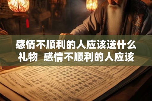 感情不顺利的人应该送什么礼物  感情不顺利的人应该送什么礼物给他