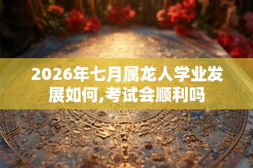 2026年七月属龙人学业发展如何,考试会顺利吗