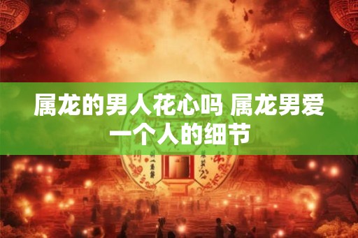 属龙的男人花心吗 属龙男爱一个人的细节 属龙的男人花心吗 属龙男爱一个人的细节
