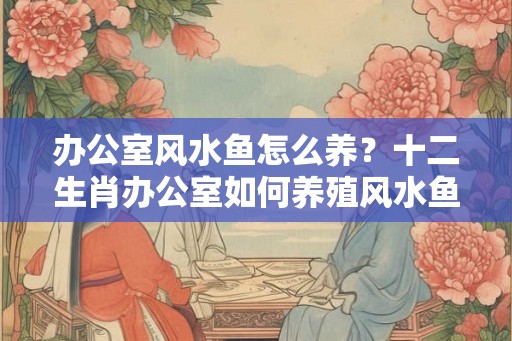 办公室风水鱼怎么养?十二生肖办公室如何养殖风水鱼 办公室风水鱼怎么养?十二生肖办公室如何养殖风水鱼