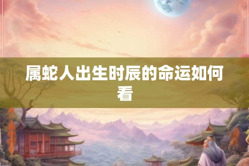 属蛇人出生时辰的命运如何看 属蛇人出生时辰的命运如何看