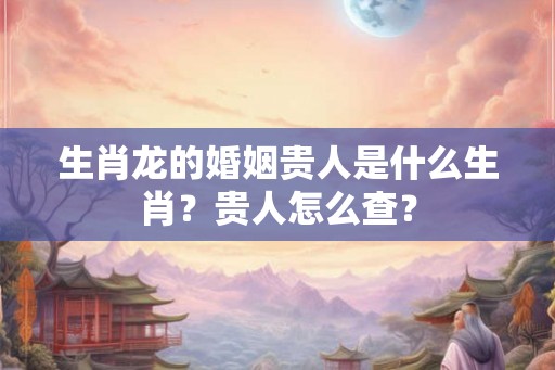 生肖龙的婚姻贵人是什么生肖?贵人怎么查? 生肖龙的婚姻贵人是什么生肖?贵人怎么查?