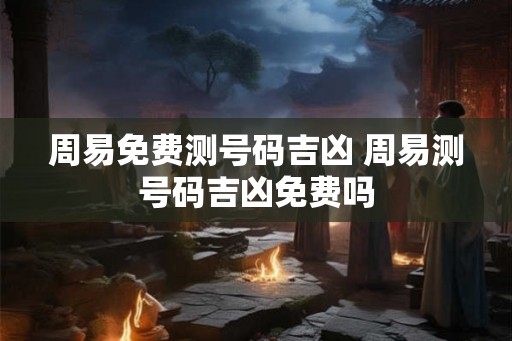周易免费测号码吉凶 周易测号码吉凶免费吗