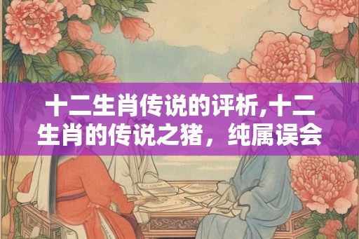 十二生肖传说的评析,十二生肖的传说之猪，纯属误会？