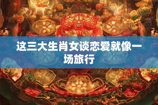 这三大生肖女谈恋爱就像一场旅行