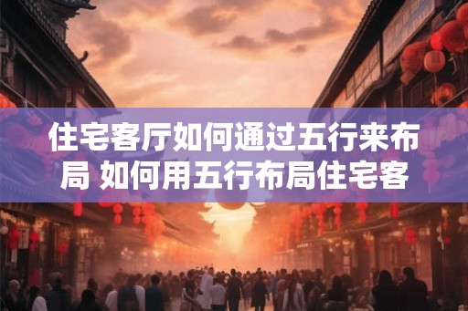 住宅客厅如何通过五行来布局 如何用五行布局住宅客厅