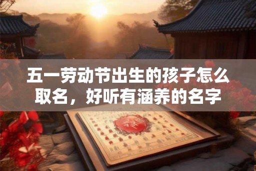 五一劳动节出生的孩子怎么取名,好听有涵养的名字 五一劳动节出生的孩子怎么取名,好听有涵养的名字
