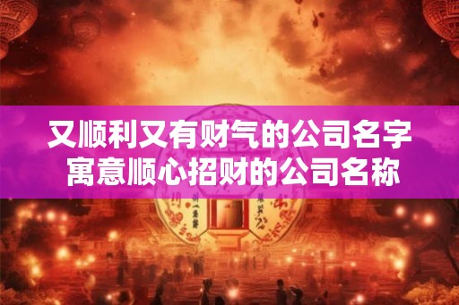 又顺利又有财气的公司名字 寓意顺心招财的公司名称大全 又顺利又有财气的公司名字 寓意顺心招财的公司名称大全
