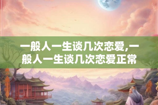 一般人一生谈几次恋爱,一般人一生谈几次恋爱正常