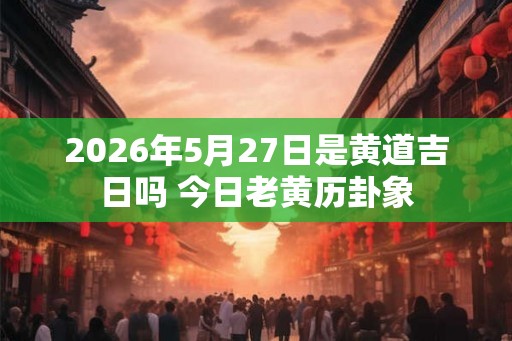 2026年5月27日是黄道吉日吗 今日老黄历卦象