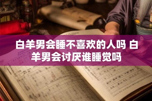 白羊男会睡不喜欢的人吗 白羊男会讨厌谁睡觉吗