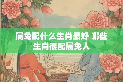 属兔配什么生肖最好 哪些生肖很配属兔人