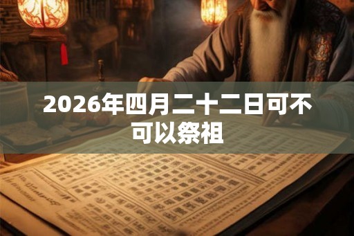 2026年四月二十二日可不可以祭祖 2026年四月二十二日可不可以祭祖