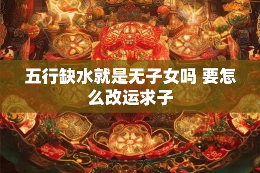 五行缺水就是无子女吗 要怎么改运求子