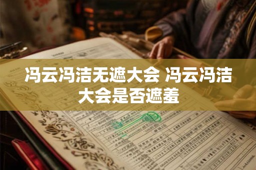冯云冯洁无遮大会 冯云冯洁大会是否遮羞