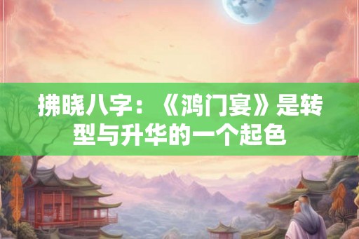 拂晓八字：《鸿门宴》是转型与升华的一个起色
