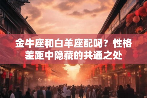 金牛座和白羊座配吗？性格差距中隐藏的共通之处