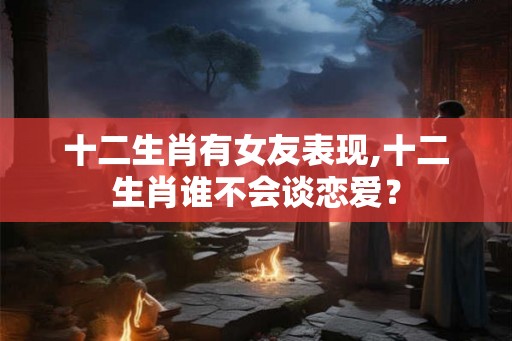 十二生肖有女友表现,十二生肖谁不会谈恋爱？