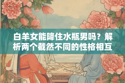白羊女能降住水瓶男吗？解析两个截然不同的性格相互吸引的原因