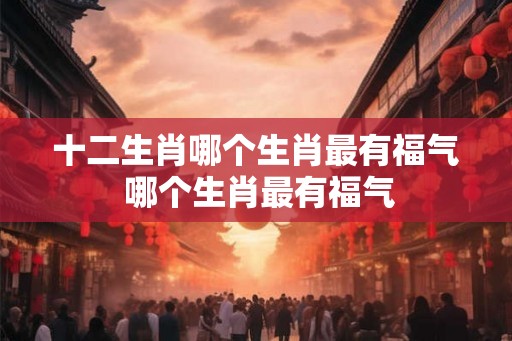 十二生肖哪个生肖最有福气 哪个生肖最有福气
