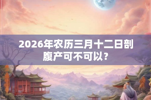 2026年农历三月十二日剖腹产可不可以? 2026年农历三月十二日剖腹产可不可以?