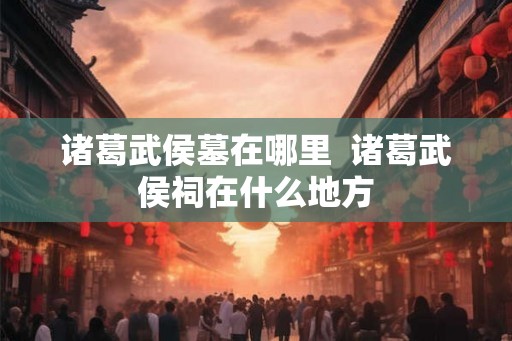 诸葛武侯墓在哪里  诸葛武侯祠在什么地方