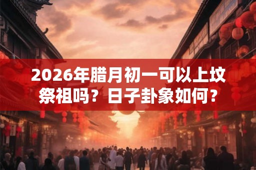 2026年腊月初一可以上坟祭祖吗?日子卦象如何? 2026年腊月初一可以上坟祭祖吗?日子卦象如何?