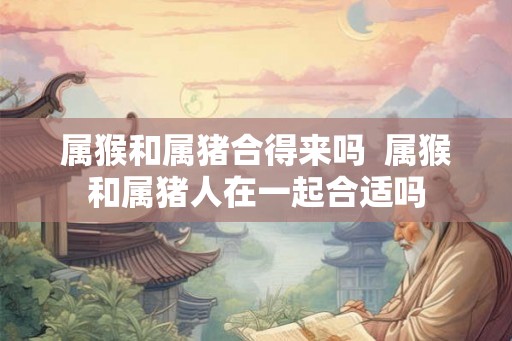 属猴和属猪合得来吗  属猴和属猪人在一起合适吗