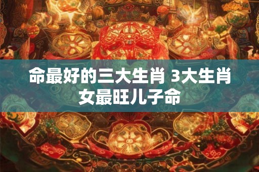 命最好的三大生肖 3大生肖女最旺儿子命