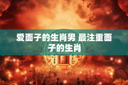 爱面子的生肖男 最注重面子的生肖